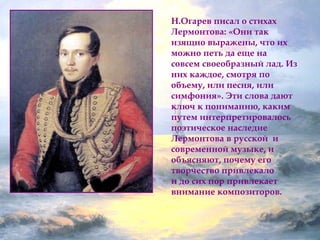 Н.Огарев писал о стихах 
Лермонтова: «Они так 
изящно выражены, что их 
можно петь да еще на 
совсем своеобразный лад. Из 
них каждое, смотря по 
объему, или песня, или 
симфония». Эти слова дают 
ключ к пониманию, каким 
путем интерпретировалось 
поэтическое наследие 
Лермонтова в русской и 
современной музыке, и 
объясняют, почему его 
творчество привлекало 
и до сих пор привлекает 
внимание композиторов. 
 