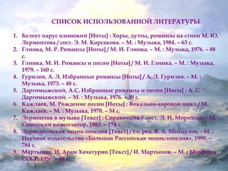 СПИСОК ИСПОЛЬЗОВАННОЙ ЛИТЕРАТУРЫ 
1. Белеет парус одинокий [Ноты] : Хоры, дуэты, романсы на стихи М. Ю. 
Лермонтова / сост. Э. М. Корсакова. – М. : Музыка, 1984. – 63 с. 
2. Глинка, М. Р. Романсы [Ноты] / М. И. Глинка. – М. : Музыка, 1976. – 88 
с. 
3. Глинка, М. И. Романсы и песни [Ноты] / М. И. Глинка. – М. : Музыка, 
1979. – 160 с. 
4. Гурилев, А. Л. Избранные романсы [Ноты] / А. Л. Гурилев. – М. : 
Музыка, 1973. – 48 с. 
5. Даргомыжский, А.С. Избранные романсы и песни [Ноты] : А. С. 
Даргомыжский. – М. : Музыка, 1976. – 39 с. 
6. Кажлаев, М. Рождение песни [Ноты] : Вокально-хоровой цикл / М. 
Кажлаев. – М. : Музыка, 1978. – 54 с. 
7. Лермонтов в музыке [Текст] : Справочник / сост. Л. И. Морозова. – М. : 
Советский композитор, 1983. – 174 с. 
8. Лермонтовская энциклопедия [Текст] / гл. ред. В. А. Майнулов, - М. : 
Научное издательство «Большая Российская энциклопедия», 1999. – 
784 с. 
9. Мартынов, И. Арам Хачатурян [Текст] / И. Мартынов. – М. : Музфонд 
СССР, 1956. – 68 с. 
 