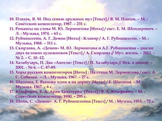 10. Платек, Я. М. Под сенью дружных муз [Текст] / Я. М. Платек. – М. : 
Советский композитор, 1987. – 231 с. 
11. Романсы на слова М. Ю. Лермонтова [Ноты] / сост. Е. М. Шендерович. – 
Л. : Музыка, 1974. – 63 с. 
12. Рубинштейн, А. Г. Демон [Ноты] : Клавир / А. Г. Рубинштейн. – М. : 
Музыка, 1968. – 311 с. 
13. Скирдова, А. «Демон» М. Ю. Лермонтова и А.Г. Рубиншейна – диалог 
двух великих художников [Текст] / А. Скирдова // Муз. жизнь. – 2011. - 
№ 2. – С. 10 -12. 
14. Халабузарь, П. Два «Ангела» [Текст] / П. Халабузарь // Иск. в школе. – 
2001. - № 6. – С. 87-89. 
15. Хоры русских композиторов [Ноты] : На стихи М. Лермонтова / сост. А. 
С. Соболев. – Л. : Музыка, 1967. – 27 с. 
16.Шашина, Е. Выхожу один я на дорогу [Ноты] / Е. Шашина. – М. : 
Музыка, 1967. – 6 с. 
17.Юзефович, В. А. Арам Хачатурян [Текст] / В. А. Юзефович. – М. : 
Советский композитор, 1990. – 295 с. 
18.Шейн, С. «Демон» А. Г. Рубинштейна [Текст] / М. : Музгиз, 1953. – 72 с. 
