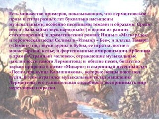 Есть множество примеров, показывающих, что лермонтовские 
проза и стихи разных лет буквально насыщены 
музыкальными, особенно песенными темами и образами. Среди 
них и «балалайки звук народный» ( в одном из ранних 
стихотворений); и драматический романс Нины в «Маскараде»; 
и героическая песня Селима в «Измаил – Бее»; и пляска Тамары 
(«Демон») под звуки зурны и бубна, ее игра на лютне в 
монастырской келье; и фортепианные импровизации Арбенина 
в драме «Странный человек», отражающие музыкальные 
наклонности самого Лермонтова; и обилие песен, богатство 
звуков природы в поэме «Мцыри»; и старинный песенный лад 
«Песни про купца Калашникова», которые певцы поют под 
гусли. В этом отразился музыкальный склад мышления 
Лермонтова, его удивительная способность воспринимать мир 
через звуки и краски. 
 