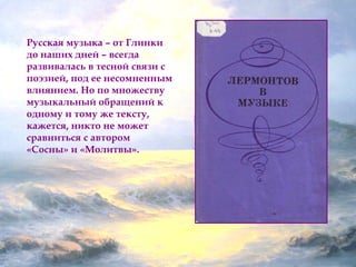 Русская музыка – от Глинки 
до наших дней – всегда 
развивалась в тесной связи с 
поэзией, под ее несомненным 
влиянием. Но по множеству 
музыкальный обращений к 
одному и тому же тексту, 
кажется, никто не может 
сравниться с автором 
«Сосны» и «Молитвы». 
 