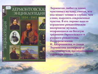 Лермонтов любил и тонко 
чувствовал музыку, считая, что 
она может точнее и глубже, чем 
слово, выразить сокровенные 
чувства. В его лирике нашло 
отражение романтическое 
восприятие музыки, 
опирающееся на богатую 
традицию европейского и 
русского романтизма. 
По определению 
И. Андроникова, в стихах 
Лермонтова подчеркнута 
«мелодическая, интонационная 
структура стиха». 
 