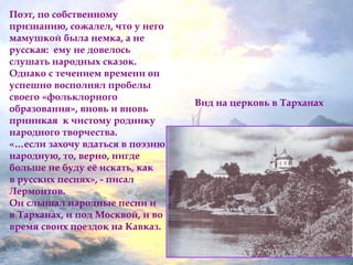 Вид на церковь в Тарханах 
Поэт, по собственному 
признанию, сожалел, что у него 
мамушкой была немка, а не 
русская: ему не довелось 
слушать народных сказок. 
Однако с течением времени он 
успешно восполнял пробелы 
своего «фольклорного 
образования», вновь и вновь 
приникая к чистому роднику 
народного творчества. 
«…если захочу вдаться в поэзию 
народную, то, верно, нигде 
больше не буду её искать, как 
в русских песнях», - писал 
Лермонтов. 
Он слышал народные песни и 
в Тарханах, и под Москвой, и во 
время своих поездок на Кавказ. 
 