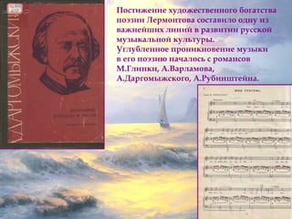 Постижение художественного богатства 
поэзии Лермонтова составило одну из 
важнейших линий в развитии русской 
музыкальной культуры. 
Углубленное проникновение музыки 
в его поэзию началось с романсов 
М.Глинки, А.Варламова, 
А.Даргомыжского, А.Рубинштейна. 
 