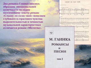 Два романса Глинки явились 
образцом эмоциональной 
созвучности мелодии 
поэтическому тексту: романс 
«Слышу ли голос твой» исполнен 
глубокого и страстного чувства; 
выразительностью и точностью 
музыкальной характеристики 
отличается романс «Молитва». 
 