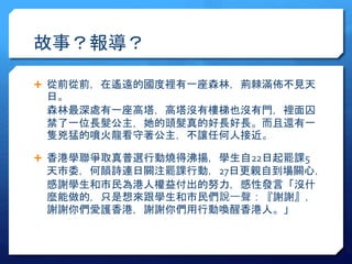 故事？報導？ 
 從前從前，在遙遠的國度裡有一座森林，荊棘滿佈不見天 
日。 
森林最深處有一座高塔，高塔沒有樓梯也沒有門，裡面囚 
禁了一位長髮公主，她的頭髮真的好長好長。而且還有一 
隻兇猛的噴火龍看守著公主，不讓任何人接近。 
 香港學聯爭取真普選行動燒得沸揚，學生自22日起罷課5 
天市委，何韻詩連日關注罷課行動，27日更親自到場關心， 
感謝學生和市民為港人權益付出的努力，感性發言「沒什 
麼能做的，只是想來跟學生和市民們說一聲：『謝謝』， 
謝謝你們愛護香港，謝謝你們用行動喚醒香港人。」 
 