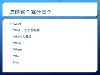 怎麼寫？寫什麼？ 
 5W1H 
- What － 奶奶被吃掉 
- Who－大野狼 
- When 
- Where 
- Why 
- How 
 