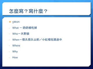 怎麼寫？寫什麼？ 
 5W1H 
- What － 奶奶被吃掉 
- Who－大野狼 
- When－很久很久以前／小紅帽在路途中 
- Where 
- Why 
- How 
 