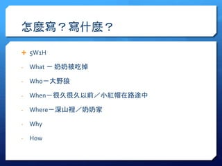怎麼寫？寫什麼？ 
 5W1H 
- What － 奶奶被吃掉 
- Who－大野狼 
- When－很久很久以前／小紅帽在路途中 
- Where－深山裡／奶奶家 
- Why 
- How 
 