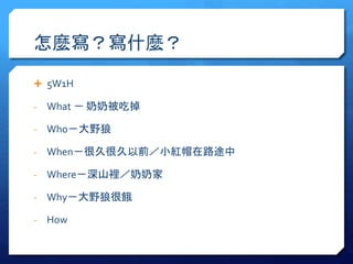 怎麼寫？寫什麼？ 
 5W1H 
- What － 奶奶被吃掉 
- Who－大野狼 
- When－很久很久以前／小紅帽在路途中 
- Where－深山裡／奶奶家 
- Why－大野狼很餓 
- How 
 