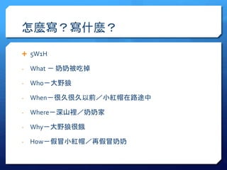 怎麼寫？寫什麼？ 
 5W1H 
- What － 奶奶被吃掉 
- Who－大野狼 
- When－很久很久以前／小紅帽在路途中 
- Where－深山裡／奶奶家 
- Why－大野狼很餓 
- How－假冒小紅帽／再假冒奶奶 
 