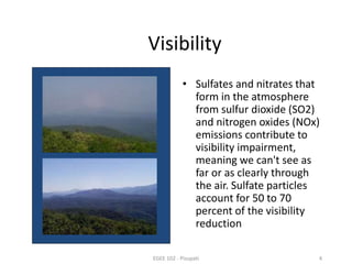 Visibility 
• Sulfates and nitrates that 
form in the atmosphere 
from sulfur dioxide (SO2) 
and nitrogen oxides (NOx) 
emissions contribute to 
visibility impairment, 
meaning we can't see as 
far or as clearly through 
the air. Sulfate particles 
account for 50 to 70 
percent of the visibility 
reduction 
EGEE 102 - Pisupati 4 
 