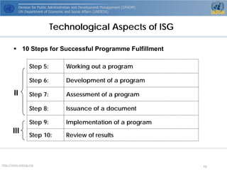 http://www.unpog.org 10 
Technological Aspects of ISG 
 
10 Steps for Successful Programme Fulfillment 
Step 5: 
Working out a program 
Step 6: 
Development of a program 
Step 7: 
Assessment of a program 
Step 8: 
Issuance of a document 
Step 9: 
Implementation of a program 
Step 10: 
Review of results 
II 
III  