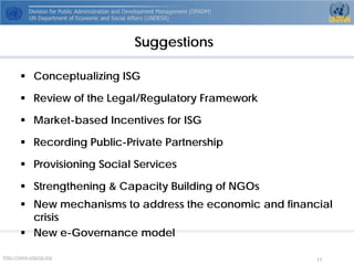http://www.unpog.org 11 
 
Conceptualizing ISG 
 
Review of the Legal/Regulatory Framework 
 
Market-based Incentives for ISG 
 
Recording Public-Private Partnership 
 
Provisioning Social Services 
 
Strengthening & Capacity Building of NGOs 
 
New mechanisms to address the economic and financial crisis 
 
New e-Governance model 
Suggestions  