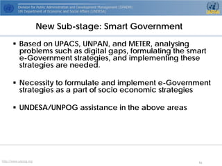 http://www.unpog.org 16 
 
Based on UPACS, UNPAN, and METER, analysing problems such as digital gaps, formulating the smart e-Government strategies, and implementing these strategies are needed. 
 
Necessity to formulate and implement e-Government strategies as a part of socio economic strategies 
 
UNDESA/UNPOG assistance in the above areas 
New Sub-stage: Smart Government  
