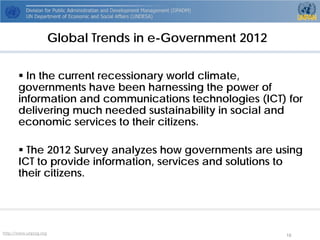 http://www.unpog.org 18 
 
In the current recessionary world climate, governments have been harnessing the power of information and communications technologies (ICT) for delivering much needed sustainability in social and economic services to their citizens. 
 
The 2012 Survey analyzes how governments are using ICT to provide information, services and solutions to their citizens. 
Global Trends in e-Government 2012  
