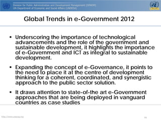 http://www.unpog.org 19 
 
Underscoring the importance of technological advancements and the role of the government and sustainable development, it highlights the importance of e-Government and ICT as integral to sustainable development. 
 
Expanding the concept of e-Governance, it points to the need to place it at the centre of development thinking for a coherent, coordinated, and synergistic approach to the public sector solution. 
 
It draws attention to state-of-the art e-Government approaches that are being deployed in vanguard countries as case studies 
Global Trends in e-Government 2012  