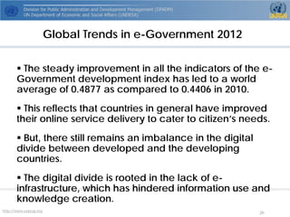 http://www.unpog.org 20 
 
The steady improvement in all the indicators of the e- Government development index has led to a world average of 0.4877 as compared to 0.4406 in 2010. 
 
This reflects that countries in general have improved their online service delivery to cater to citizen’s needs. 
 
But, there still remains an imbalance in the digital divide between developed and the developing countries. 
 
The digital divide is rooted in the lack of e- infrastructure, which has hindered information use and knowledge creation. 
Global Trends in e-Government 2012  