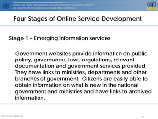 http://www.unpog.org 25 
Stage 1 –Emerging information services 
Government websites provide information on public policy, governance, laws, regulations, relevant documentation and government services provided. They have links to ministries, departments and other branches of government. Citizens are easily able to obtain information on what is new in the national government and ministries and have links to archived information. 
Four Stages of Online Service Development  