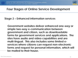 http://www.unpog.org 26 
Stage 2 –Enhanced information services 
Government websites deliver enhanced one-way or simple two-way e-communication between government and citizen, such as downloadable forms for government services and applications. The sites have audio and video capabilities and are multi-lingual. This also includes some limited e- services where citizens can request non-electronic forms and request for personal information, which will be mailed to their house. 
Four Stages of Online Service Development  