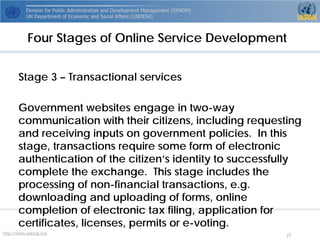http://www.unpog.org 27 
Stage 3 –Transactional services 
Government websites engage in two-way communication with their citizens, including requesting and receiving inputs on government policies. In this stage, transactions require some form of electronic authentication of the citizen’s identity to successfully complete the exchange. This stage includes the processing of non-financial transactions, e.g. downloading and uploading of forms, online completion of electronic tax filing, application for certificates, licenses, permits or e-voting. 
Four Stages of Online Service Development  