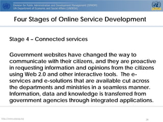 http://www.unpog.org 28 
Stage 4 –Connected services 
Government websites have changed the way to communicate with their citizens, and they are proactive in requesting information and opinions from the citizens using Web 2.0 and other interactive tools. The e- services and e-solutions that are available cut across the departments and ministries in a seamless manner. Information, data and knowledge is transferred from government agencies through integrated applications. 
Four Stages of Online Service Development  
