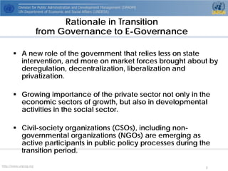 http://www.unpog.org 3 
 
A new role of the government that relies less on state intervention, and more on market forces brought about by deregulation, decentralization, liberalization and privatization. 
 
Growing importance of the private sector not only in the economic sectors of growth, but also in developmental activities in the social sector. 
 
Civil-society organizations (CSOs), including non- governmental organizations (NGOs) are emerging as active participants in public policy processes during the transition period. 
Rationale in Transition from Governance to E-Governance  