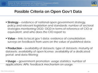 http://www.unpog.org 39 
Possible Criteria on Open Gov’t Data 
Strategy–evidence of national open government strategy, policy and relevant legislation and standards; number of sectoralstrategies mentioning OGD; OGD in terms of reference of CIO or equivalent; and who does the CIO report to; 
Value–links to local gov’tdata; evidence of consolidation; surveys on feedback from users on the value of published data; 
Production–availability of datasets; type of datasets; maturity of datasets; availability of open license; availability of a dedicated portal; and data filtering; 
Usage–government promotion; usage statistics; number of applications; APIs; feedback mechanism on usage.  