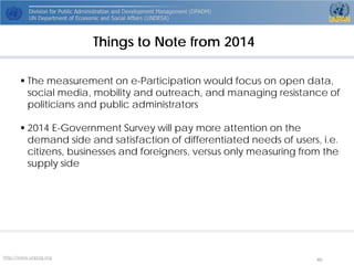 http://www.unpog.org 40 
Things to Note from 2014 
The measurement on e-Participation would focus on open data, social media, mobility and outreach, and managing resistance of politicians and public administrators 
2014 E-Government Survey will pay more attention on the demand side and satisfaction of differentiated needs of users, i.e. citizens, businesses and foreigners, versus only measuring from the supply side  