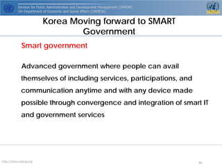 http://www.unpog.org 46 
Smart government 
Advanced government where people can avail themselves of including services, participations, and communication anytime and with any device made possible through convergence and integration of smart IT and government services 
Korea Moving forward to SMART Government  