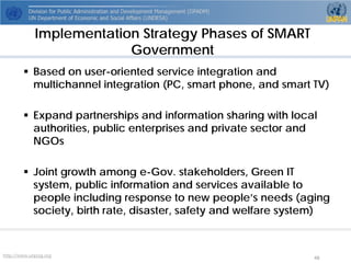 http://www.unpog.org 48 
 
Based on user-oriented service integration and multichannel integration (PC, smart phone, and smart TV) 
 
Expand partnerships and information sharing with local authorities, public enterprises and private sector and NGOs 
 
Joint growth among e-Gov. stakeholders, Green IT system, public information and services available to people including response to new people’s needs (aging society, birth rate, disaster, safety and welfare system) 
Implementation Strategy Phases of SMART Government  