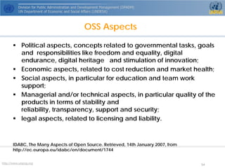 http://www.unpog.org 54 
 
Political aspects, concepts related to governmental tasks, goals andresponsibilities like freedom and equality, digital endurance, digital heritageand stimulation of innovation; 
 
Economic aspects, related to cost reduction and market health; 
 
Social aspects, in particular for education and team work support; 
 
Managerial and/or technical aspects, in particular quality of the products interms of stability and reliability, transparency, support and security; 
 
legal aspects, related to licensing and liability. 
IDABC, The Many Aspects of Open Source. Retrieved, 14th January 2007, from http://ec.europa.eu/idabc/en/document/1744 
OSS Aspects  