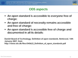 http://www.unpog.org 55 
 
An open standard is accessible to everyone free of charge; 
 
An open standard of necessity remains accessible and free of charge; 
 
An open standard is accessible free of charge and documented in all itsdetails; 
Danish Board of Technology. Definition of open standards. Retrieved, 14th January 2007, from http://www.oio.dk/files/040622_Definition_of_open_standards.pdf 
ODS aspects  