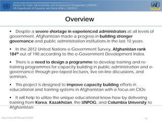 Overview 
 
Despite a severe shortage in experienced administrators at all levels of government, Afghanistan made a progress in building stronger governance and public administration institutions in the last 10 years. 
 
In the 2012 United Nations e-Government Survey, Afghanistan rank 184thout of 190 according to the e-Government Development Index. 
 
There is a need to design a programmeto develop training and re- training programmesfor capacity building in public administration and e- governance through pre-taped lectures, live on-line discussions, and seminars. 
 
This project is designed to improve capacity building efforts in educational and training systems in Afghanistan with a focus on CIOs; 
 
It will help to utilize the unique educational know-how by delivering training from Korea, Kazakhstan, the UNPOG, and Columbia University to Afghanistan; 
http://www.UNPAN.org/DPADM/ 57 
 