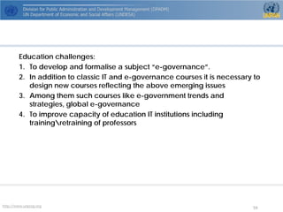 http://www.unpog.org 59 
Education challenges: 
1. 
To develop and formalisea subject “e-governance”. 
2. 
In addition to classic IT and e-governance courses it is necessary to design new courses reflecting the above emerging issues 
3. 
Among them such courses like e-government trends and strategies, global e-governance 
4. 
To improve capacity of education IT institutions including trainingretraining of professors 