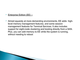  Enterprise Edition (EE) :- 
 Aimed squarely at more demanding environments, EE adds high-level 
memory management features, and some session 
management features for Terminal Services. It also includes 
support for eight-node clustering and booting directly from a SAN. 
Plus, you can add memory to EE while the system is running, 
without needing to reboot 
 