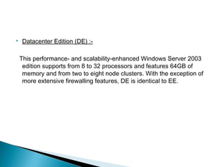  Datacenter Edition (DE) :- 
This performance- and scalability-enhanced Windows Server 2003 
edition supports from 8 to 32 processors and features 64GB of 
memory and from two to eight node clusters. With the exception of 
more extensive firewalling features, DE is identical to EE. 
 