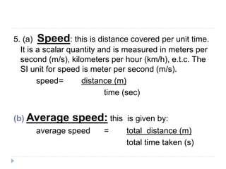 5. (a) Speed: this is distance covered per unit time. 
It is a scalar quantity and is measured in meters per 
second (m/s), kilometers per hour (km/h), e.t.c. The 
SI unit for speed is meter per second (m/s). 
speed= distance (m) 
time (sec) 
(b) Average speed: this is given by: 
average speed = total distance (m) 
total time taken (s) 
 