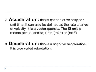 7. Acceleration: this is change of velocity per 
unit time. It can also be defined as the rate change 
of velocity. It is a vector quantity. The SI unit is 
meters per second squared (m/s2) or (ms-2) 
8. Deceleration: this is a negative acceleration. 
It is also called retardation. 
 