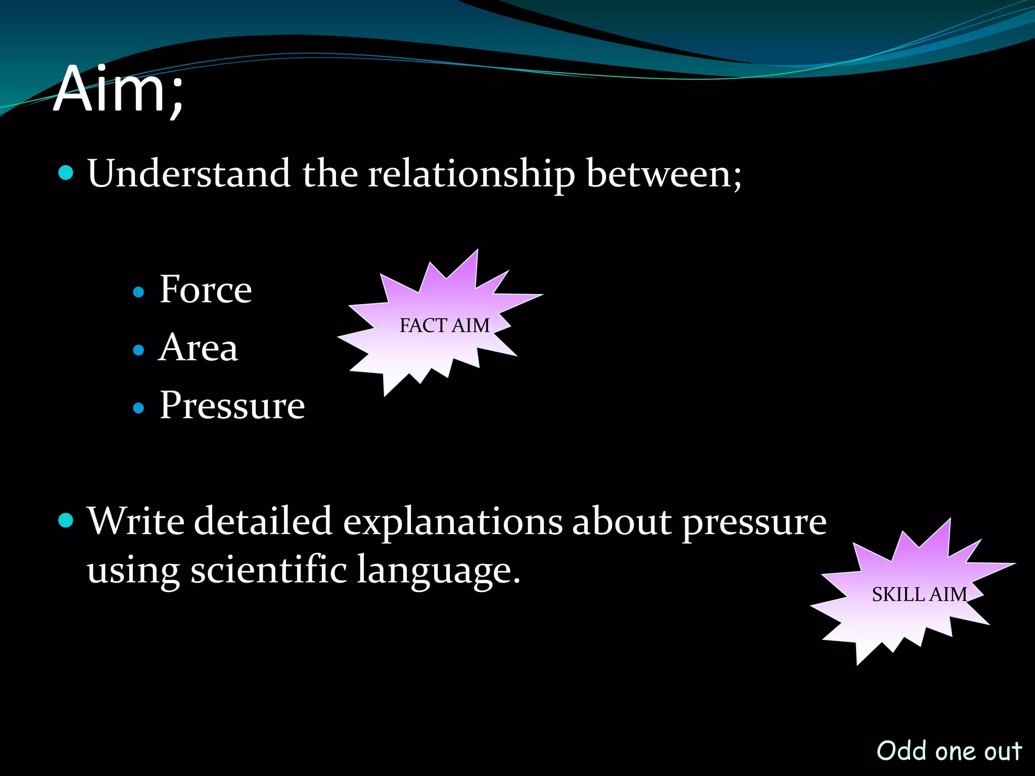 Aim;
Understand the relationship between;
Force
Area
Pressure
Write detailed explanations about pressure
using scientific language.
SKILL AIM
Odd one out
FACT AIM