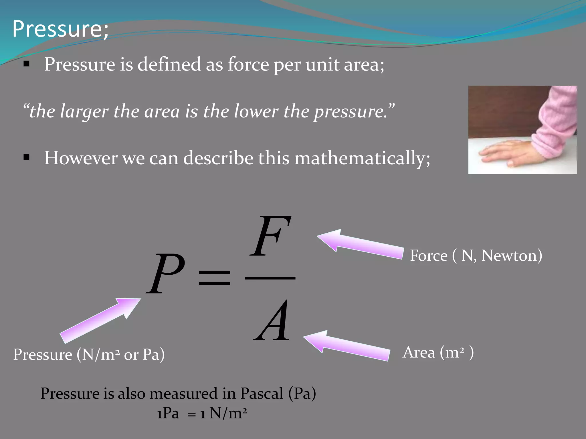 Pressure;
Pressure is defined as force per unit area;
“the larger the area is the lower the pressure.”
However we can describe this mathematically;
F
P Force ( N, Newton)
A
Pressure (N/m2 or Pa) Area (m2 )
Pressure is also measured in Pascal (Pa)
1Pa = 1 N/m2