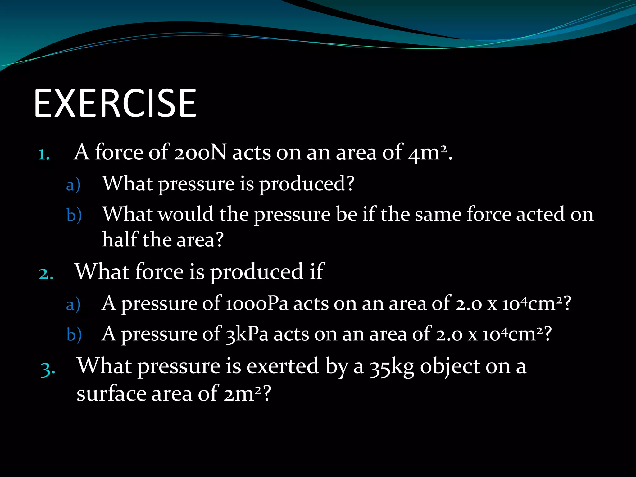 EXERCISE
1. A force of 200N acts on an area of 4m2.
a) What pressure is produced?
b) What would the pressure be if the same force acted on
half the area?
2. What force is produced if
a) A pressure of 1000Pa acts on an area of 2.0 x 104cm2?
b) A pressure of 3kPa acts on an area of 2.0 x 104cm2?
3. What pressure is exerted by a 35kg object on a
surface area of 2m2?