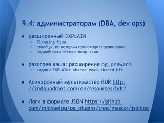 9.4: администраторам (DBA, dev ops) 
● расширенный EXPLAIN 
○ Planning time 
○ столбцы, по которым происходит группировка 
○ подробности bitmap heap scan 
● разогрев кэша: расширение pg_prewarm 
○ видно в EXPLAIN: shared read, shared hit 
● Асинхронный мультимастер BDR http: 
//2ndquadrant.com/en/resources/bdr/ 
● Логи в формате JSON https://github. 
com/michaelpq/pg_plugins/tree/master/jsonlog 
 