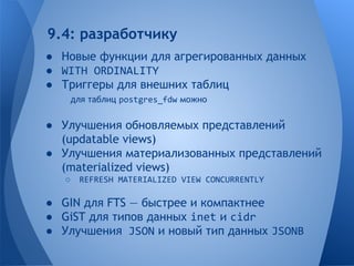 9.4: разработчику 
● Новые функции для агрегированных данных 
● WITH ORDINALITY 
● Триггеры для внешних таблиц 
для таблиц postgres_fdw можно 
● Улучшения обновляемых представлений 
(updatable views) 
● Улучшения материализованных представлений 
(materialized views) 
○ REFRESH MATERIALIZED VIEW CONCURRENTLY 
● GIN для FTS — быстрее и компактнее 
● GiST для типов данных inet и cidr 
● Улучшения JSON и новый тип данных JSONB 
 