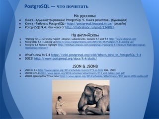 что почитать 
На русском: 
● Книга «Администрирование PostgreSQL 9. Книга рецептов» (бумажная) 
● Книга «Работа с PostgreSQL» http://postgresql.leopard.in.ua/ (онлайн) 
● PostgreSQL 9.4. Что нового? http://habrahabr.ru/post/234909/ 
На английском 
● "Waiting for …» series by Hubert «depesz» Lubaczewski, Seasons 9.4 and 9.5 http://www.depesz.com 
● PostgreSQL 9.4 - Looking Up http://www.craigkerstiens.com/2014/03/24/Postgres-9.4-Looking-up/ 
● Postgres 9.4 feature highlight http://michael.otacoo.com/postgresql-2/postgres-9-4-feature-highlight-logical-replication- 
receiver/ 
● What’s new in 9.4 https://wiki.postgresql.org/wiki/What's_new_in_PostgreSQL_9.4 
● DOCS! http://www.postgresql.org/docs/9.4/static/ 
JSON & JSONB 
● JSON in 9.4 http://www.pgcon.org/2014/schedule/events/715.en.html XML, JSON 
● JSONB in 9.4 http://www.pgcon.org/2014/schedule/attachments/313_xml-hstore-json.pdf 
● VODKA (planned for 9.5 or later http://www.pgcon.org/2014/schedule/attachments/318_pgcon-2014-vodka.pdf 
 