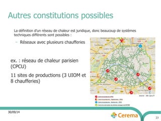 Autres constitutions possibles 
30/09/14 
23 
La définition d’un réseau de chaleur est juridique, donc beaucoup de systèmes 
techniques différents sont possibles : 
– Réseaux avec plusieurs chaufferies 
ex. : réseau de chaleur parisien 
(CPCU) 
11 sites de productions (3 UIOM et 
8 chaufferies) 
 