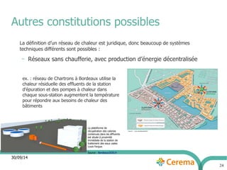 Autres constitutions possibles 
30/09/14 
24 
La définition d’un réseau de chaleur est juridique, donc beaucoup de systèmes 
techniques différents sont possibles : 
– Réseaux sans chaufferie, avec production d’énergie décentralisée 
ex. : réseau de Chartrons à Bordeaux utilise la 
chaleur résiduelle des effluents de la station 
d’épuration et des pompes à chaleur dans 
chaque sous-station augmentent la température 
pour répondre aux besoins de chaleur des 
bâtiments 
La plateforme de 
récupération des calories 
contenues dans les effluents 
est située à proximité 
immédiate de la station de 
traitement des eaux usées 
Louis Fargue. 
Source : Bordeaux2030.fr 
 