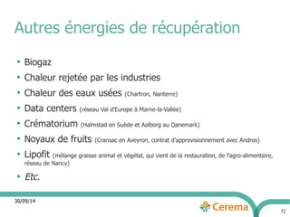 30/09/14 
32 
Autres énergies de récupération 
● Biogaz 
● Chaleur rejetée par les industries 
● Chaleur des eaux usées (Chartron, Nanterre) 
● Data centers (réseau Val d’Europe à Marne-la-Vallée) 
● Crématorium (Halmstad en Suède et Aalborg au Danemark) 
● Noyaux de fruits (Cransac en Aveyron, contrat d’approvisionnement avec Andros) 
● Lipofit (mélange graisse animal et végétal, qui vient de la restauration, de l’agro-alimentaire, 
réseau de Nancy) 
● Etc. 
 