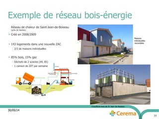 30/09/14 
35 
Exemple de réseau bois-énergie 
Réseau de chaleur de Saint-Jean-de-Boiseau 
(près de Nantes) 
● Créé en 2008/2009 
● 143 logements dans une nouvelle ZAC 
– 2/3 de maisons individuelles 
● 85% bois, 15% gaz 
– Déchets de 2 scieries (44, 85) 
– 1 camion de 20T par semaine 
Maisons 
individuelles 
raccordées 
Chaufferie bois de St Jean de Boiseau 
 
