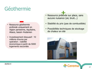 30/09/14 
37 
Géothermie 
● Ressource géothermie 
profonde uniquement en 
région parisienne, Aquitaine, 
Alsace, bassin rhodanien 
● Investissement dissuasif : 10 
millions d'euros par 
opération ; viabilité 
économique à partir de 5000 
logements raccordés 
● Ressource prélevée sur place, sans 
aucune nuisance (air, bruit...) 
● Stabilité du prix (pas de combustible) 
● Possibilités techniques de stockage 
de chaleur en été 
 